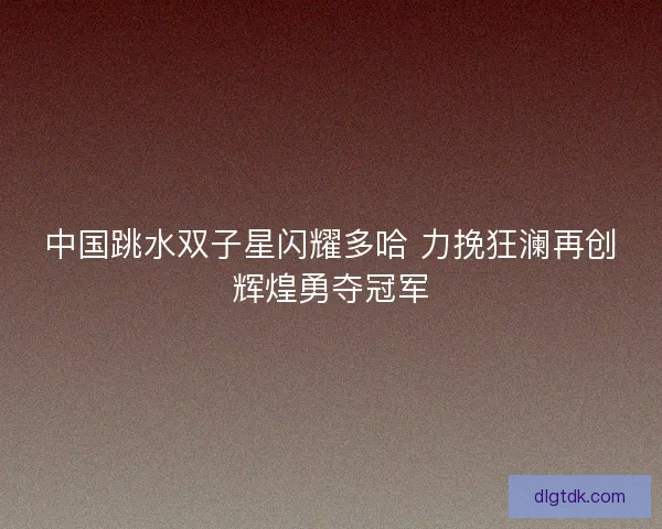 中国跳水双子星闪耀多哈 力挽狂澜再创辉煌勇夺冠军
