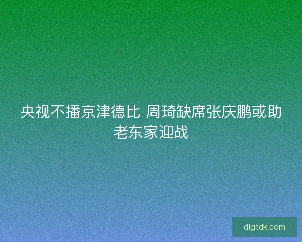 央视不播京津德比 周琦缺席张庆鹏或助老东家迎战