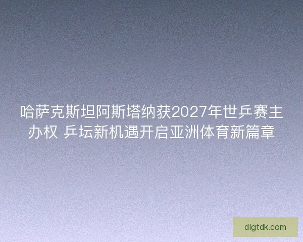 哈萨克斯坦阿斯塔纳获2027年世乒赛主办权 乒坛新机遇开启亚洲体育新篇章