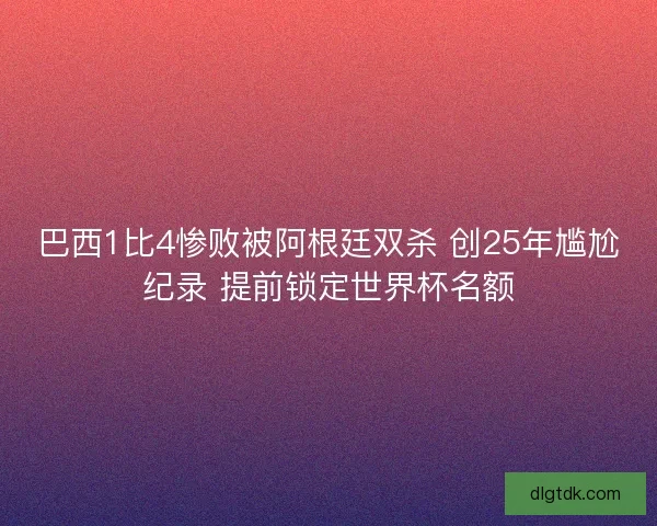 巴西1比4惨败被阿根廷双杀 创25年尴尬纪录 提前锁定世界杯名额