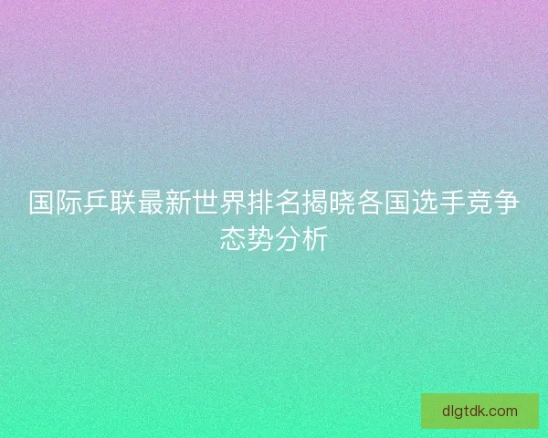 国际乒联最新世界排名揭晓各国选手竞争态势分析