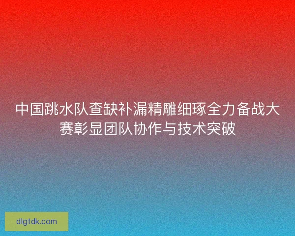 中国跳水队查缺补漏精雕细琢全力备战大赛彰显团队协作与技术突破