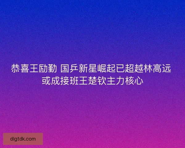 恭喜王励勤 国乒新星崛起已超越林高远 或成接班王楚钦主力核心